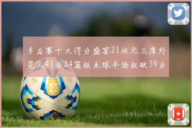 季后赛十大得分盛宴21状元三席外星人41分24篮板米球半场狂砍39分
