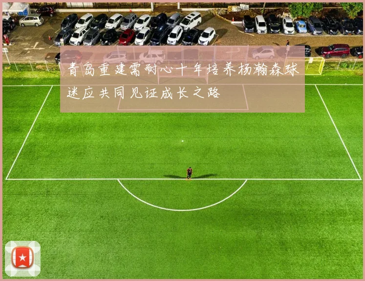 青岛重建需耐心十年培养杨瀚森球迷应共同见证成长之路