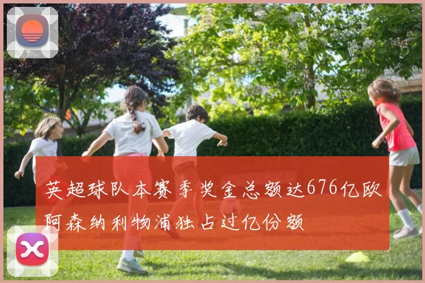 英超球队本赛季奖金总额达676亿欧阿森纳利物浦独占过亿份额