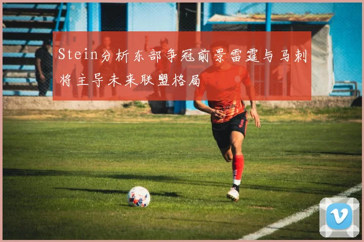 Stein分析东部争冠前景雷霆与马刺将主导未来联盟格局