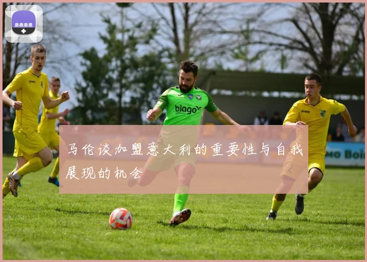 马伦谈加盟意大利的重要性与自我展现的机会
