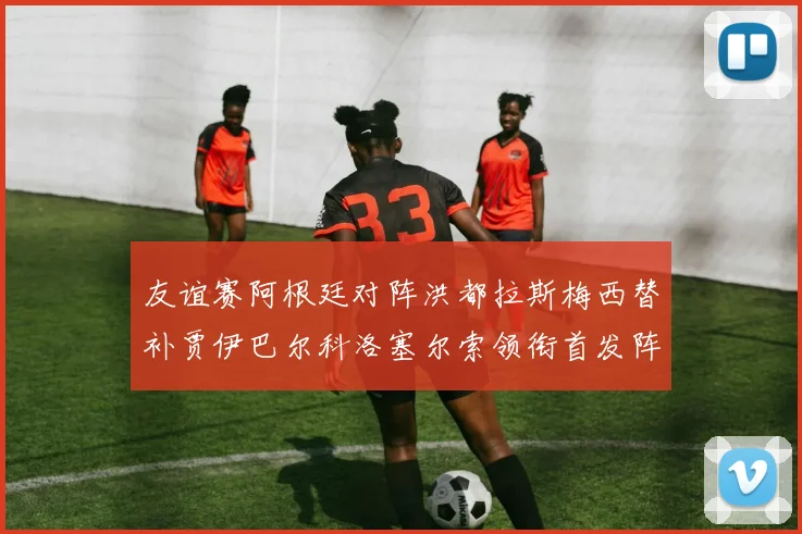 友谊赛阿根廷对阵洪都拉斯梅西替补贾伊巴尔科洛塞尔索领衔首发阵容