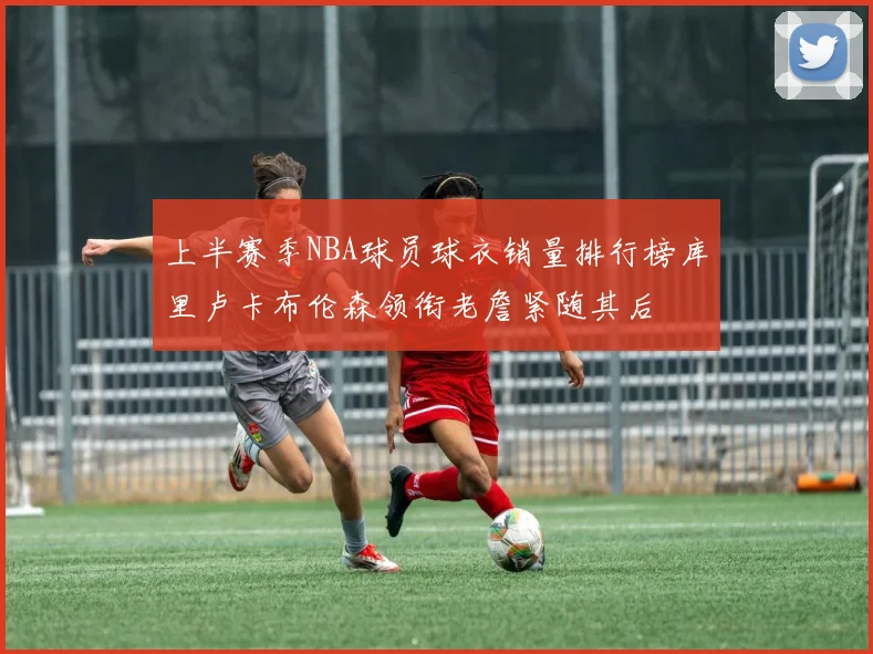 上半赛季NBA球员球衣销量排行榜库里卢卡布伦森领衔老詹紧随其后