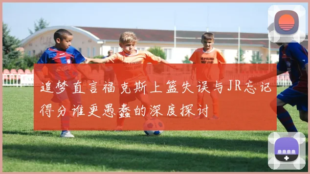 追梦直言福克斯上篮失误与JR忘记得分谁更愚蠢的深度探讨