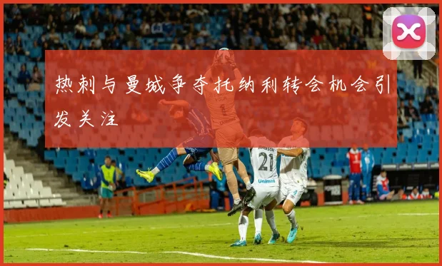热刺与曼城争夺托纳利转会机会引发关注