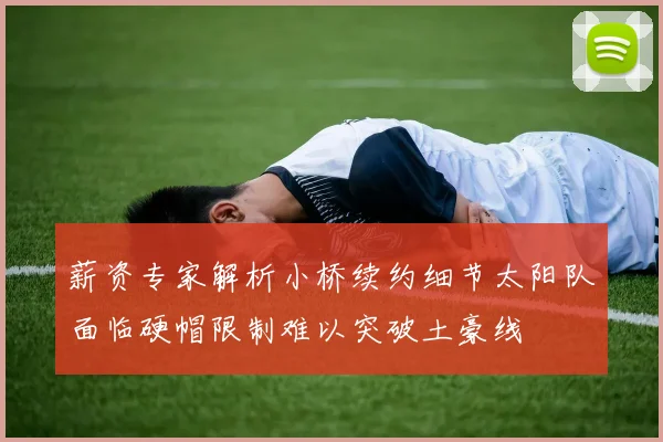 薪资专家解析小桥续约细节太阳队面临硬帽限制难以突破土豪线