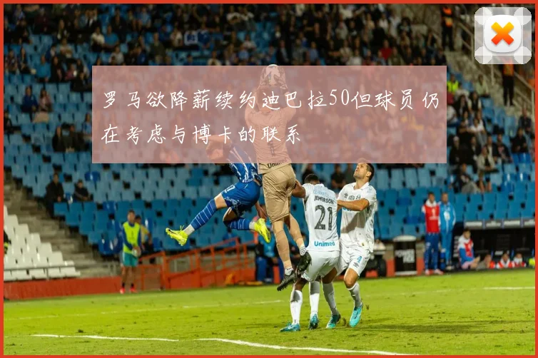 罗马欲降薪续约迪巴拉50但球员仍在考虑与博卡的联系