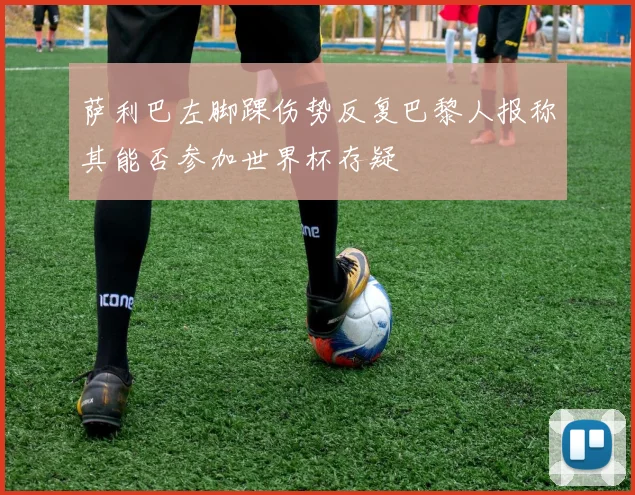 萨利巴左脚踝伤势反复巴黎人报称其能否参加世界杯存疑
